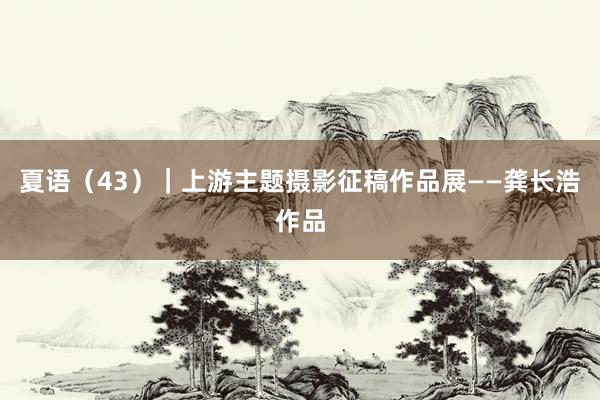 夏语（43）｜上游主题摄影征稿作品展——龚长浩作品