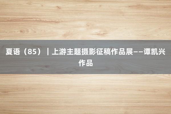夏语（85）｜上游主题摄影征稿作品展——谭凯兴作品