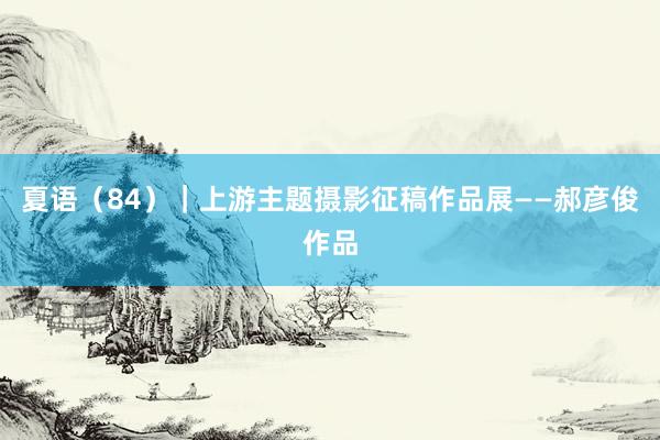 夏语（84）｜上游主题摄影征稿作品展——郝彦俊作品