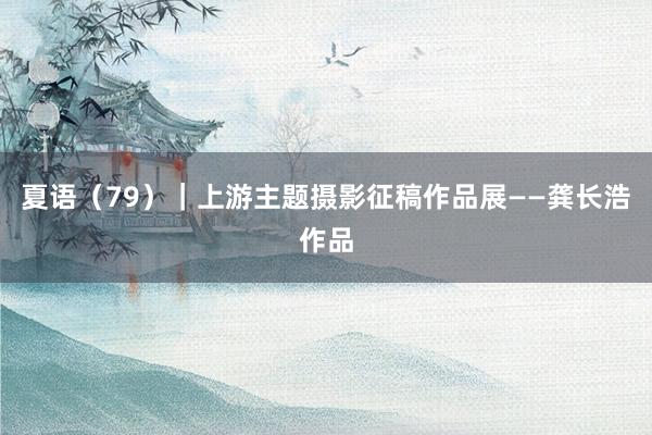 夏语（79）｜上游主题摄影征稿作品展——龚长浩作品