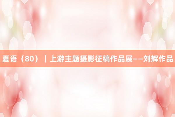 夏语（80）｜上游主题摄影征稿作品展——刘辉作品