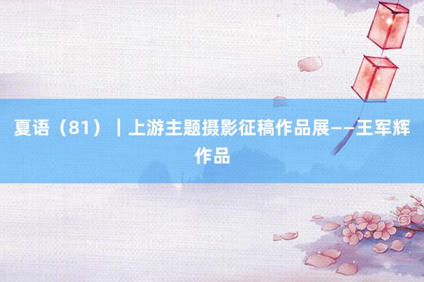 夏语（81）｜上游主题摄影征稿作品展——王军辉作品