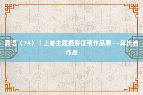 夏语（74）｜上游主题摄影征稿作品展——龚长浩作品