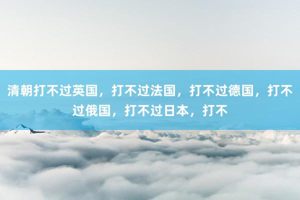 清朝打不过英国,打不过法国,打不过德国,打不过俄国,打不过日本,打不