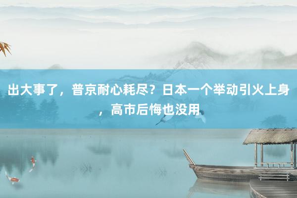 出大事了，普京耐心耗尽？日本一个举动引火上身，高市后悔也没用