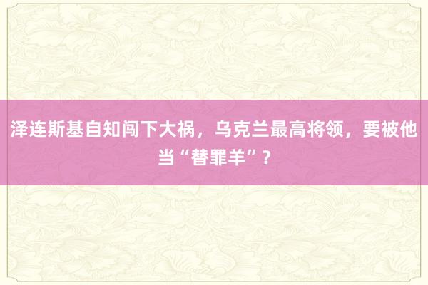 泽连斯基自知闯下大祸，乌克兰最高将领，要被他当“替罪羊”？