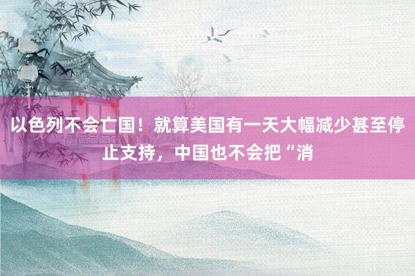 以色列不会亡国！就算美国有一天大幅减少甚至停止支持，中国也不会把“消