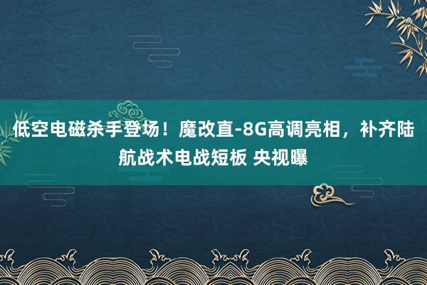 低空电磁杀手登场！魔改直-8G高调亮相，补齐陆航战术电战短板 央视曝