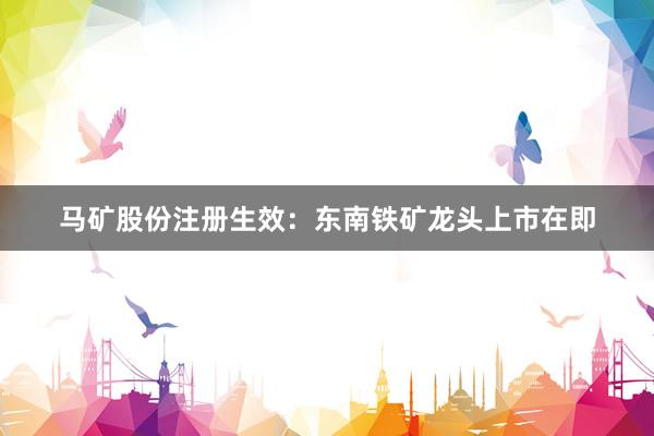 马矿股份注册生效：东南铁矿龙头上市在即