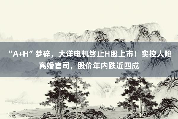 “A+H”梦碎,大洋电机终止H股上市!实控人陷离婚官司,股价年内跌近四成