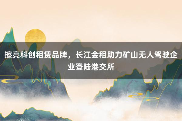 擦亮科创租赁品牌，长江金租助力矿山无人驾驶企业登陆港交所