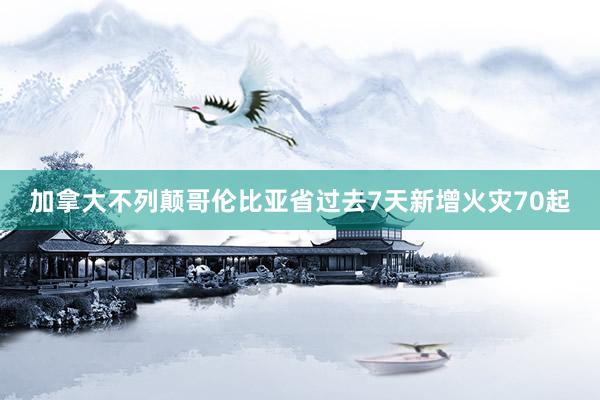 加拿大不列颠哥伦比亚省过去7天新增火灾70起