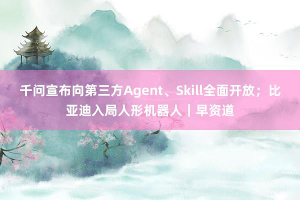 千问宣布向第三方Agent、Skill全面开放；比亚迪入局人形机器人｜早资道