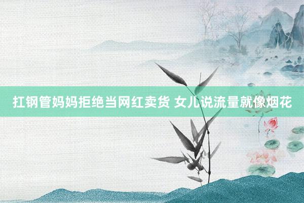 扛钢管妈妈拒绝当网红卖货 女儿说流量就像烟花