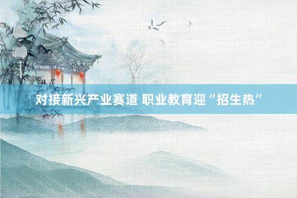 对接新兴产业赛道 职业教育迎“招生热”