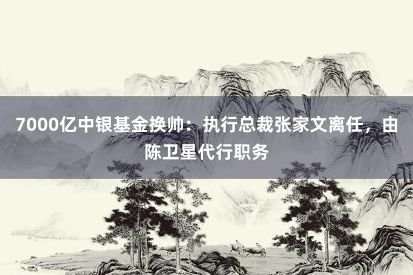 7000亿中银基金换帅：执行总裁张家文离任，由陈卫星代行职务