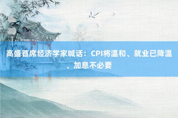 高盛首席经济学家喊话：CPI将温和、就业已降温、加息不必要