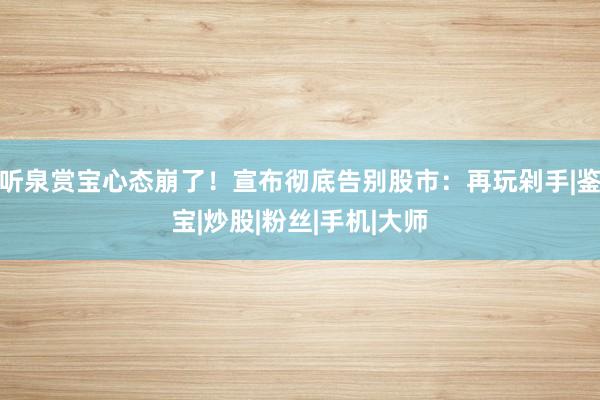 听泉赏宝心态崩了！宣布彻底告别股市：再玩剁手|鉴宝|炒股|粉丝|手机|大师