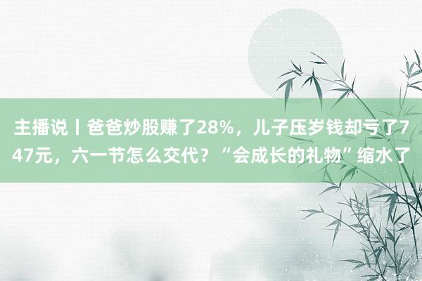 主播说丨爸爸炒股赚了28%，儿子压岁钱却亏了747元，六一节怎么交代？“会成长的礼物”缩水了