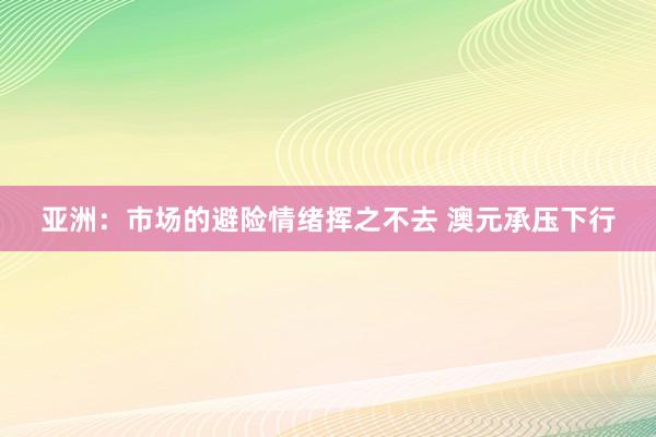 亚洲：市场的避险情绪挥之不去 澳元承压下行