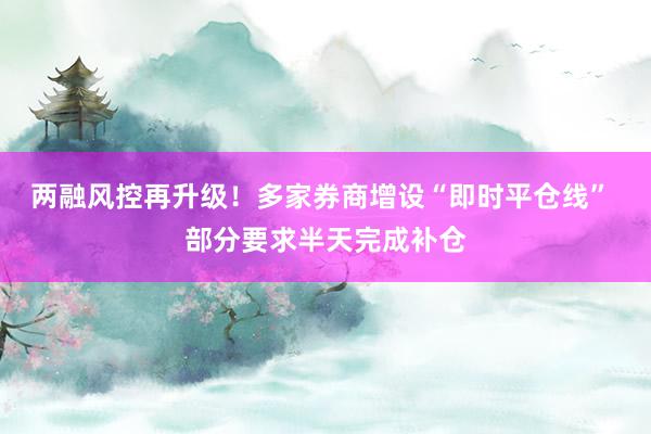 两融风控再升级！多家券商增设“即时平仓线” 部分要求半天完成补仓