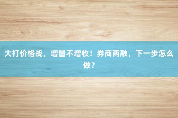 大打价格战，增量不增收！券商两融，下一步怎么做？