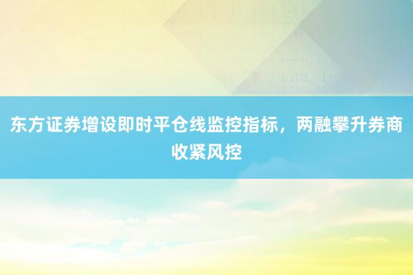东方证券增设即时平仓线监控指标，两融攀升券商收紧风控