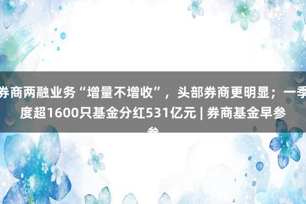 券商两融业务“增量不增收”，头部券商更明显；一季度超1600只基金分红531亿元 | 券商基金早参