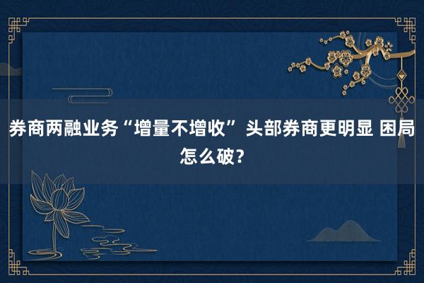 券商两融业务“增量不增收” 头部券商更明显 困局怎么破？