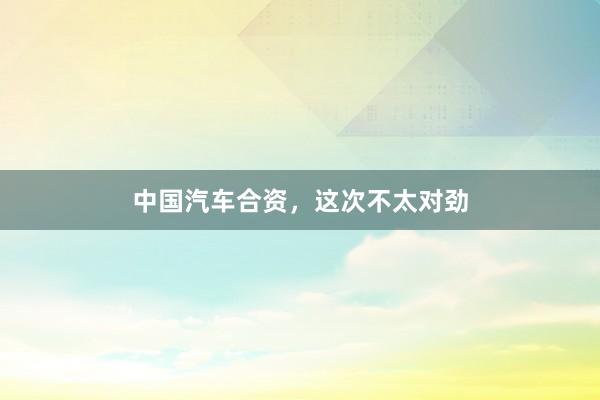 中国汽车合资，这次不太对劲