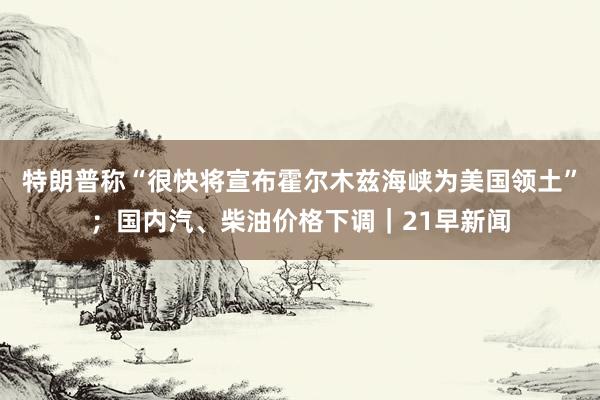 特朗普称“很快将宣布霍尔木兹海峡为美国领土”；国内汽、柴油价格下调｜21早新闻