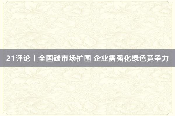 21评论丨全国碳市场扩围 企业需强化绿色竞争力