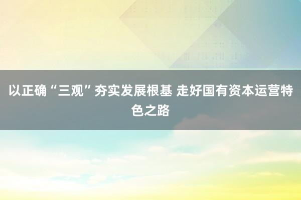 以正确“三观”夯实发展根基 走好国有资本运营特色之路