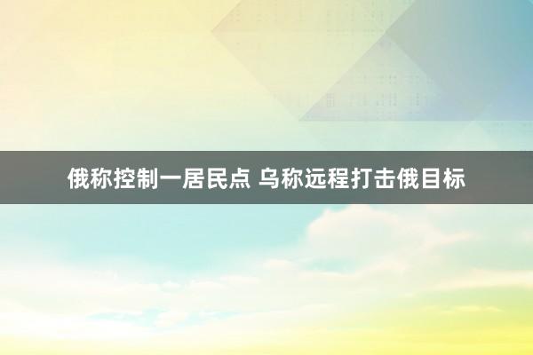 俄称控制一居民点 乌称远程打击俄目标