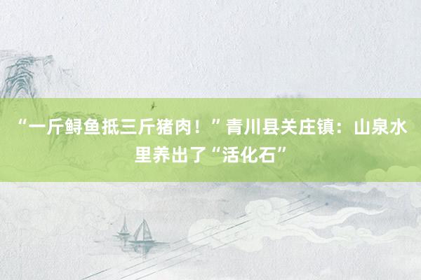 “一斤鲟鱼抵三斤猪肉！”青川县关庄镇：山泉水里养出了“活化石”