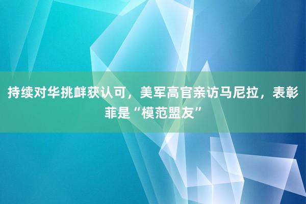 持续对华挑衅获认可，美军高官亲访马尼拉，表彰菲是“模范盟友”