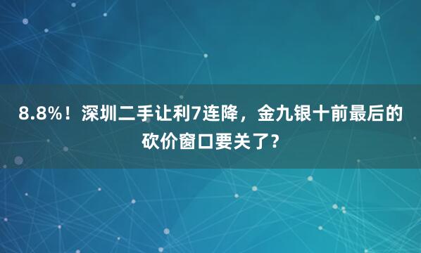 8.8%！深圳二手让利7连降，金九银十前最后的砍价窗口要关了？