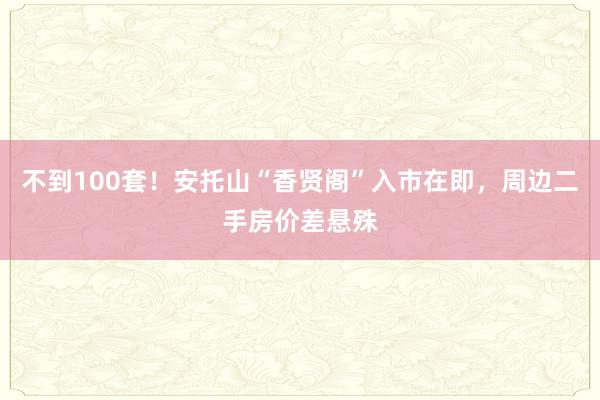 不到100套！安托山“香贤阁”入市在即，周边二手房价差悬殊