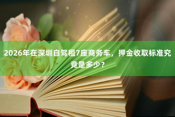 2026年在深圳自驾租7座商务车，押金收取标准究竟是多少？