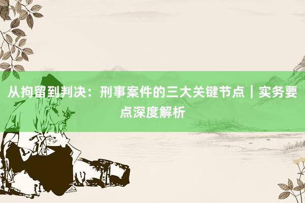 从拘留到判决：刑事案件的三大关键节点｜实务要点深度解析