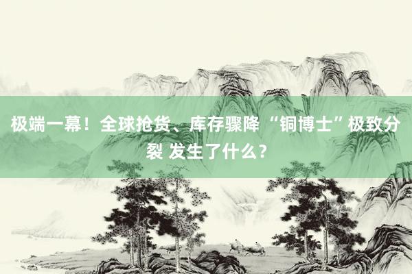 极端一幕！全球抢货、库存骤降 “铜博士”极致分裂 发生了什么？