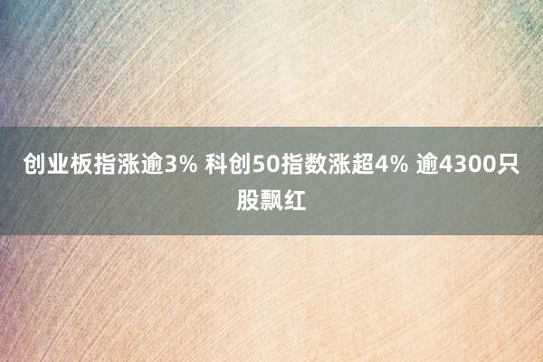 创业板指涨逾3% 科创50指数涨超4% 逾4300只股飘红