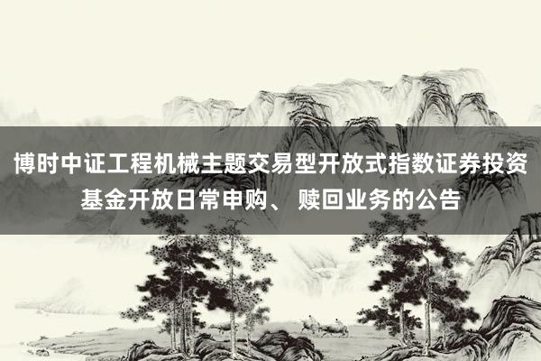 博时中证工程机械主题交易型开放式指数证券投资基金开放日常申购、 赎回业务的公告