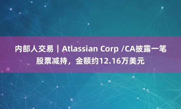 内部人交易｜Atlassian Corp /CA披露一笔股票减持，金额约12.16万美元
