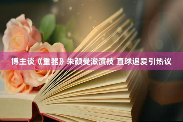 博主谈《重器》朱颜曼滋演技 直球追爱引热议