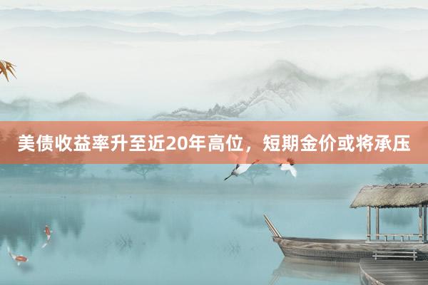 美债收益率升至近20年高位，短期金价或将承压