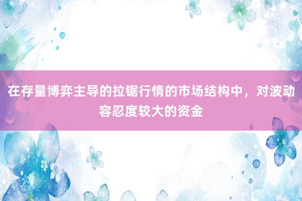 在存量博弈主导的拉锯行情的市场结构中，对波动容忍度较大的资金