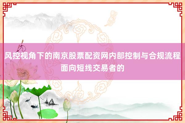 风控视角下的南京股票配资网内部控制与合规流程面向短线交易者的