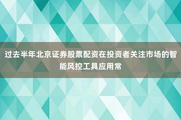 过去半年北京证券股票配资在投资者关注市场的智能风控工具应用常