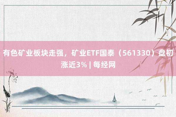 有色矿业板块走强，矿业ETF国泰（561330）盘初涨近3% | 每经网